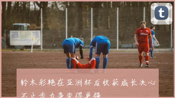 铃木彩艳在亚洲杯后收获成长决心不止步力争变得更强