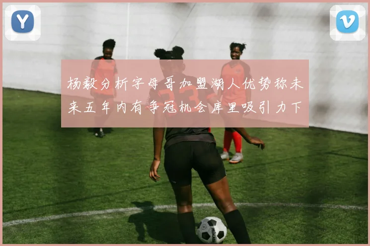 杨毅分析字母哥加盟湖人优势称未来五年内有争冠机会库里吸引力下降