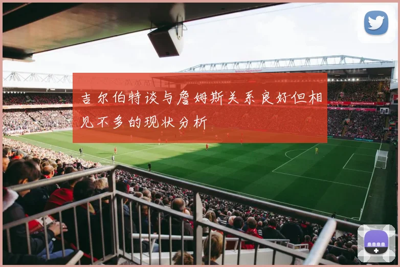吉尔伯特谈与詹姆斯关系良好但相见不多的现状分析