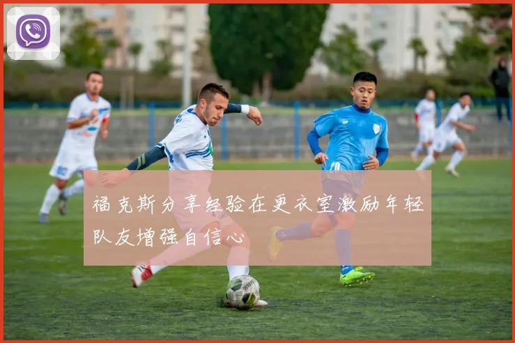 福克斯分享经验在更衣室激励年轻队友增强自信心