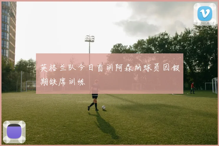 英格兰队今日首训阿森纳球员因假期缺席训练