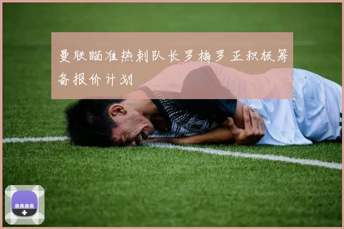 曼联瞄准热刺队长罗梅罗正积极筹备报价计划