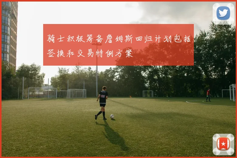 骑士积极筹备詹姆斯回归计划包括签换和交易特例方案