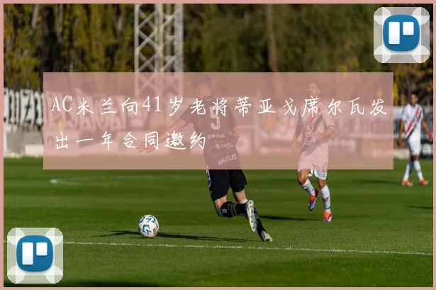 AC米兰向41岁老将蒂亚戈席尔瓦发出一年合同邀约