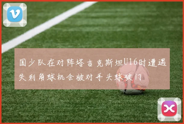 国少队在对阵塔吉克斯坦U16时遭遇失利角球机会被对手头球破门
