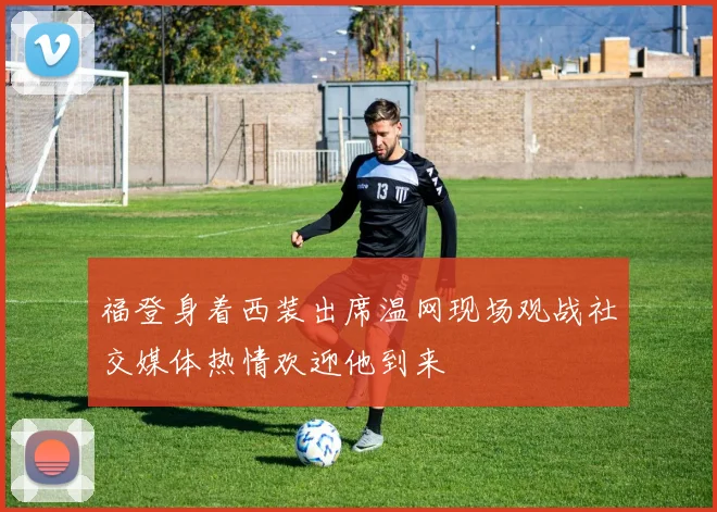 福登身着西装出席温网现场观战社交媒体热情欢迎他到来
