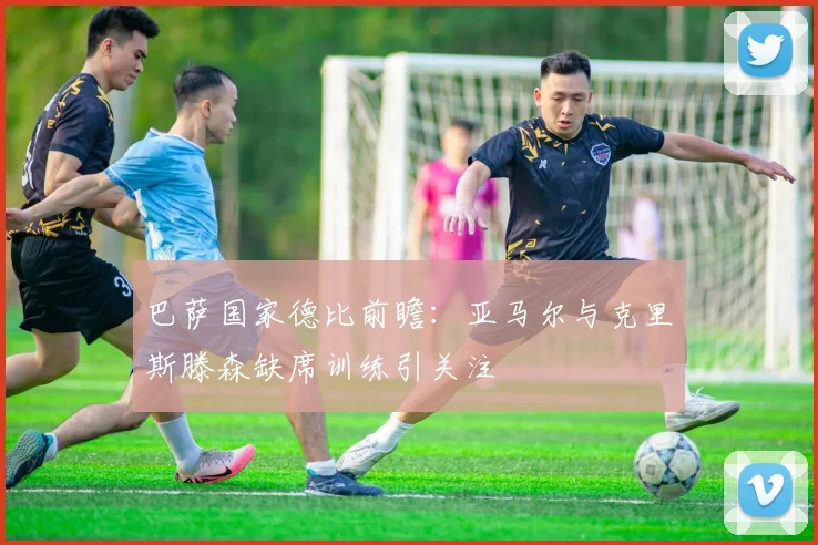 巴萨国家德比前瞻：亚马尔与克里斯滕森缺席训练引关注