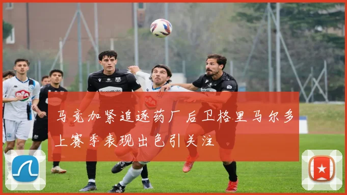 马竞加紧追逐药厂后卫格里马尔多上赛季表现出色引关注